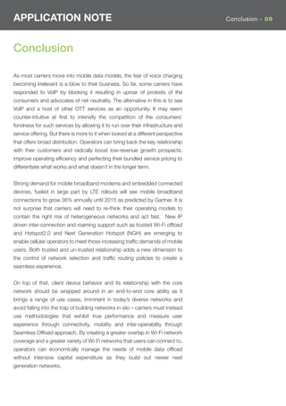 APPLICATION NOTE                                                                   Conclusion - 09




Conclusion

As most carriers move into mobile data models, the fear of voice charging
becoming irrelevant is a blow to their business. So far, some carriers have
responded to VoIP by blocking it resulting in uproar of protests of the
consumers and advocates of net neutrality. The alternative in this is to see
VoIP and a host of other OTT services as an opportunity. It may seem
counter-intuitive at ﬁrst to intensify the competition of the consumers’
fondness for such services by allowing it to run over their infrastructure and
service offering. But there is more to it when looked at a different perspective
that offers broad distribution. Operators can bring back the key relationship
with their customers and radically boost low-revenue growth prospects,
improve operating efﬁciency and perfecting their bundled service pricing to
differentiate what works and what doesn’t in the longer term.


Strong demand for mobile broadband modems and embedded connected
devices, fueled in large part by LTE rollouts will see mobile broadband
connections to grow 36% annually until 2015 as predicted by Gartner. It is
not surprise that carriers will need to re-think their operating models to
contain the right mix of heterogeneous networks and act fast. New IP
driven inter-connection and roaming support such as trusted Wi-Fi ofﬂoad
and Hotspot2.0 and Next Generation Hotspot (NGH) are emerging to
enable cellular operators to meet those increasing trafﬁc demands of mobile
users. Both trusted and un-trusted relationship adds a new dimension to
the control of network selection and trafﬁc routing policies to create a
seamless experience.


On top of that, client device behavior and its relationship with the core
network should be wrapped around in an end-to-end core ability as it
brings a range of use cases, imminent in today’s diverse networks and
avoid falling into the trap of building networks in silo – carriers must instead
use methodologies that exhibit true performance and measure user
experience through connectivity, mobility and inter-operability through
Seamless Ofﬂoad approach. By creating a greater overlap in Wi-Fi network
coverage and a greater variety of Wi-Fi networks that users can connect to,
operators can economically manage the needs of mobile data ofﬂoad
without intensive capital expenditure as they build out newer next
generation networks.
 
