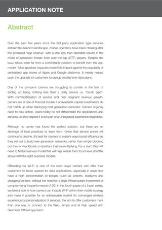 APPLICATION NOTE


Abstract

Over the past few years since the 3rd party application type services
entered the telecom landscape, mobile operators have been chasing after
the promised “app revenue” with a little less than desirable results in the
midst of perceived threats from over-the-top (OTT) players. Despite the
buzz telcos were far from a comfortable position to beneﬁt from the app
model. Telco appstore copycats made little impact against the popularity of
centralized app stores of Apple and Google platforms. It merely helped
push the upgrade of customers to signup smartphone data plans.


One of the concerns carriers are struggling to contain is the fear of
ending up being nothing less than a utility service i.e. “dumb pipe”.
With commoditization of service and near stagnant revenue growth,
carriers are at risk of ﬁnancial trouble if unavoidable capital investments do
not match up when deploying next generation networks. Carriers urgently
need to take action. Users today do not differentiate the applications and
services, as they expect it to be part of an integrated experience regardless.


Although no carrier has found the perfect solution, but there are no
shortage of best practices to learn from. Given that service prices will
continue to decline, it’s best for carriers to explore ways boost efﬁciency as
they set out to build new generation networks, rather than simply blocking
out the non-traditional competitors that are multiplying. For a start, they will
need to ﬁnd a business model that will help enable them to achieve all of the
above with the right business models.


Ofﬂoading via Wi-Fi is one of the main ways carriers can offer their
customers to faster speeds for data applications, especially in areas that
have a high concentration of people, such as airports, stadiums and
shopping centers, without the need for a large infrastructure investment or
compromising the performance of 3G. In this fourth paper of a 5 part series,
we take a look at how carriers can include Wi-Fi within their mobile strategy
and make it possible for an addressable market for converged wireless
experience by personalization of services; the aim to offer customers more
than one way to connect to the Web, simply and at high speed with
Seamless Ofﬂoad approach.
 