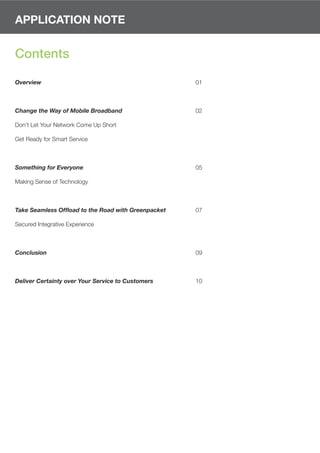 APPLICATION NOTE


Contents

Overview                                             01



Change the Way of Mobile Broadband                   02

Don’t Let Your Network Come Up Short

Get Ready for Smart Service



Something for Everyone                               05

Making Sense of Technology



Take Seamless Offload to the Road with Greenpacket   07

Secured Integrative Experience



Conclusion                                           09



Deliver Certainty over Your Service to Customers     10
 