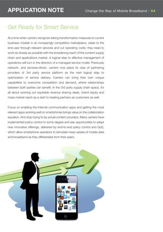 APPLICATION NOTE                                             Change the Way of Mobile Broadband - 04




Get Ready for Smart Service
At a time when carriers recognize taking transformative measures to current
business models in an increasingly competitive marketplace, relate to the
end-user through relevant services and cut operating costs; they need to
work as closely as possible with the broadening reach of the content supply
chain and applications market. A logical step to effective management of
operations will turn in the direction of a managed service model. Previously
network- and services-driven, carriers now place its view of partnering
providers of 3rd party service platform as the next logical step to
optimization of service delivery. Carriers can bring their own unique
capabilities to overcome competition and demand, where relationships
between both parties can beneﬁt. In the 3rd party supply chain space, it’s
all about working out equitable revenue sharing deals, brand equity and
mass market reach as a start to treating partners as customers as well.


Focus on enabling the Internet communication apps and getting the most
relevant apps working well on smartphones brings value on the collaboration
equation. And stop trying to be actual content providers. Many carriers have
implemented policy control to some degree and see opportunities to adapt
new innovative offerings, delivered by end-to-end policy control and QoS,
which allow smartphone operators to stimulate mass uptake of mobile data
and broadband as they differentiate from their peers.
 