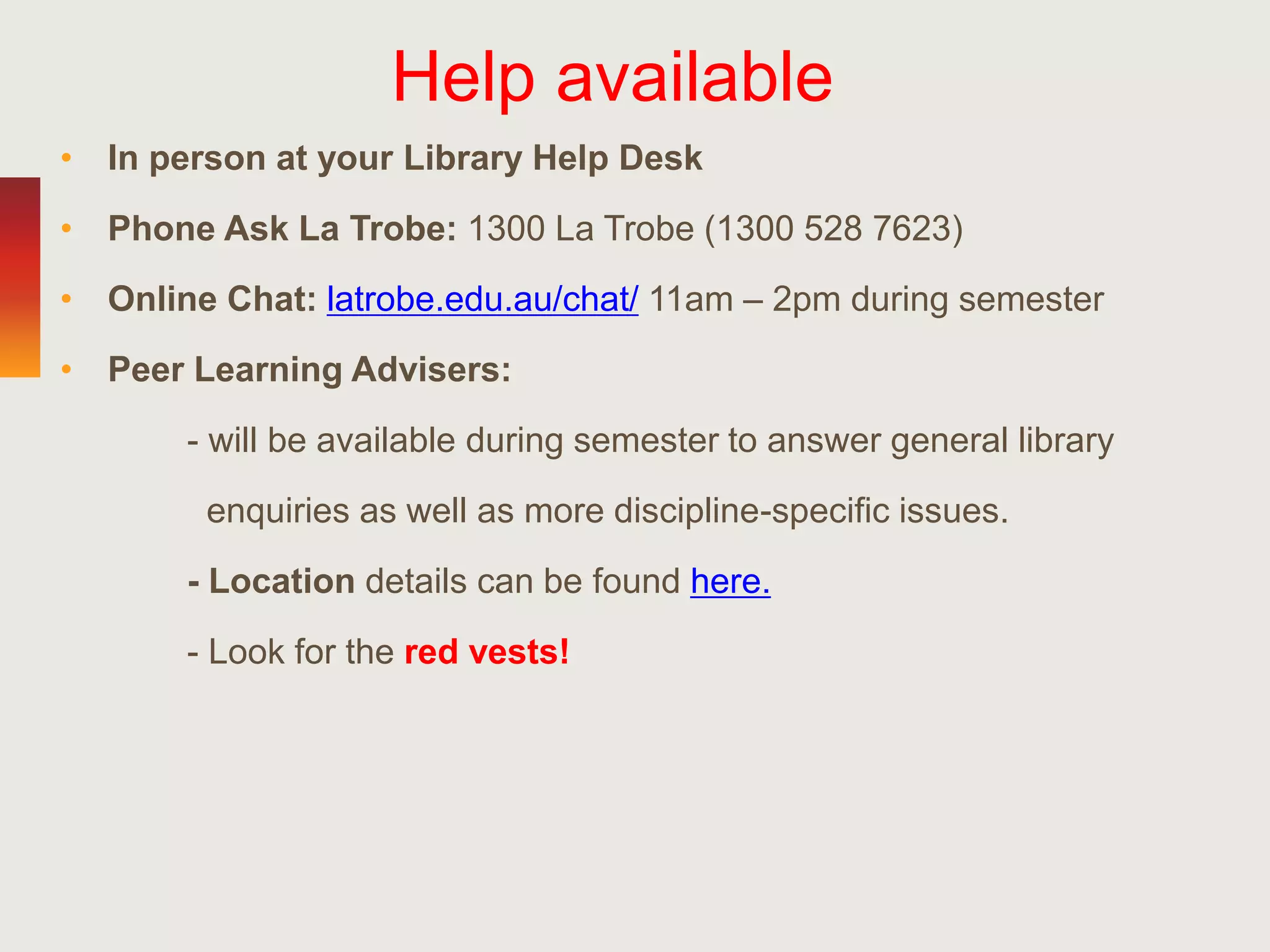 Help available
• In person at your Library Help Desk
• Phone Ask La Trobe: 1300 La Trobe (1300 528 7623)
• Online Chat: latrobe.edu.au/chat/ 11am – 2pm during semester
• Peer Learning Advisers:
- will be available during semester to answer general library
enquiries as well as more discipline-specific issues.
- Location details can be found here.
- Look for the red vests!
 