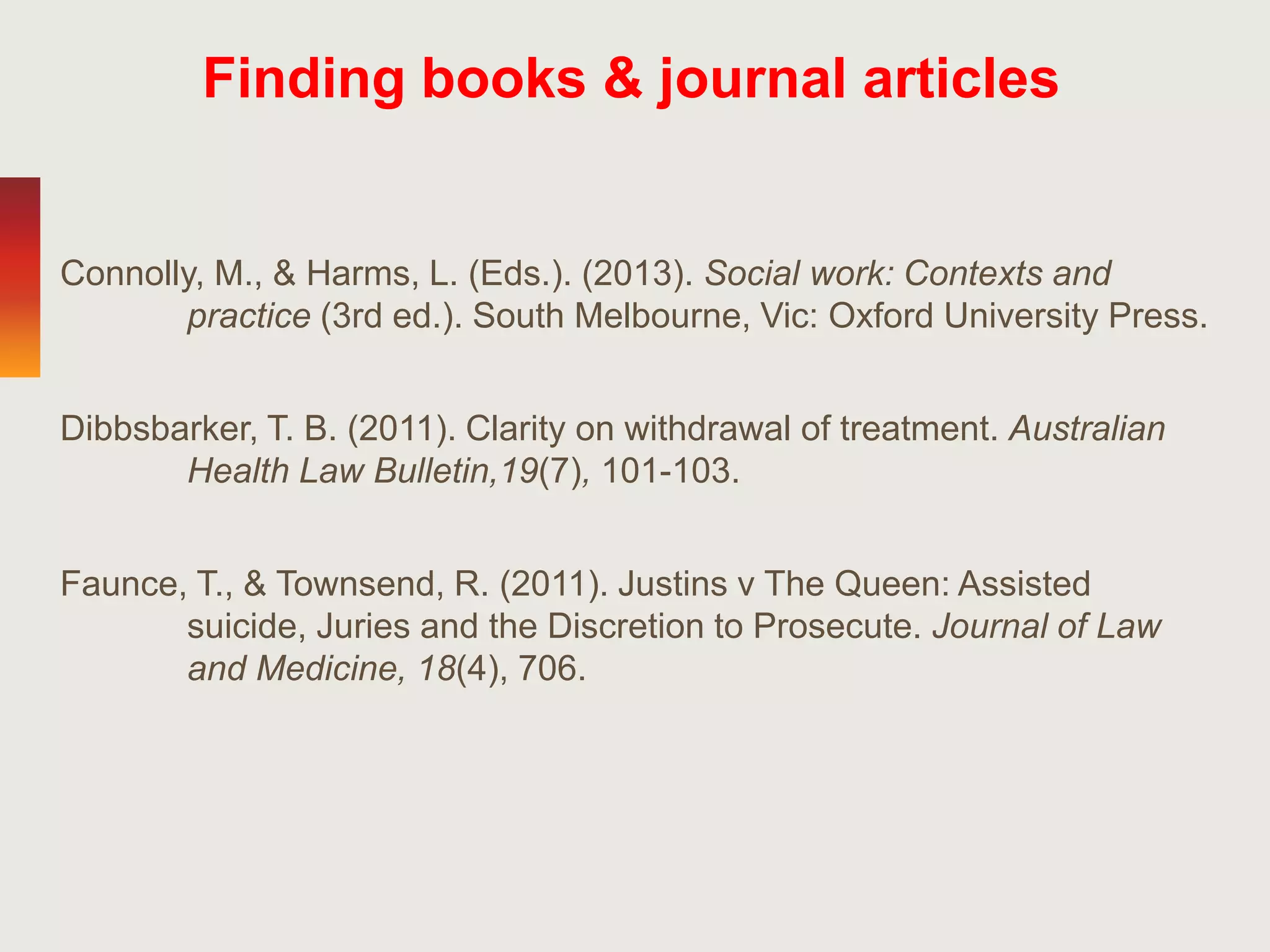 Connolly, M., & Harms, L. (Eds.). (2013). Social work: Contexts and
practice (3rd ed.). South Melbourne, Vic: Oxford University Press.
Dibbsbarker, T. B. (2011). Clarity on withdrawal of treatment. Australian
Health Law Bulletin,19(7), 101-103.
Faunce, T., & Townsend, R. (2011). Justins v The Queen: Assisted
suicide, Juries and the Discretion to Prosecute. Journal of Law
and Medicine, 18(4), 706.
Finding books & journal articles
 