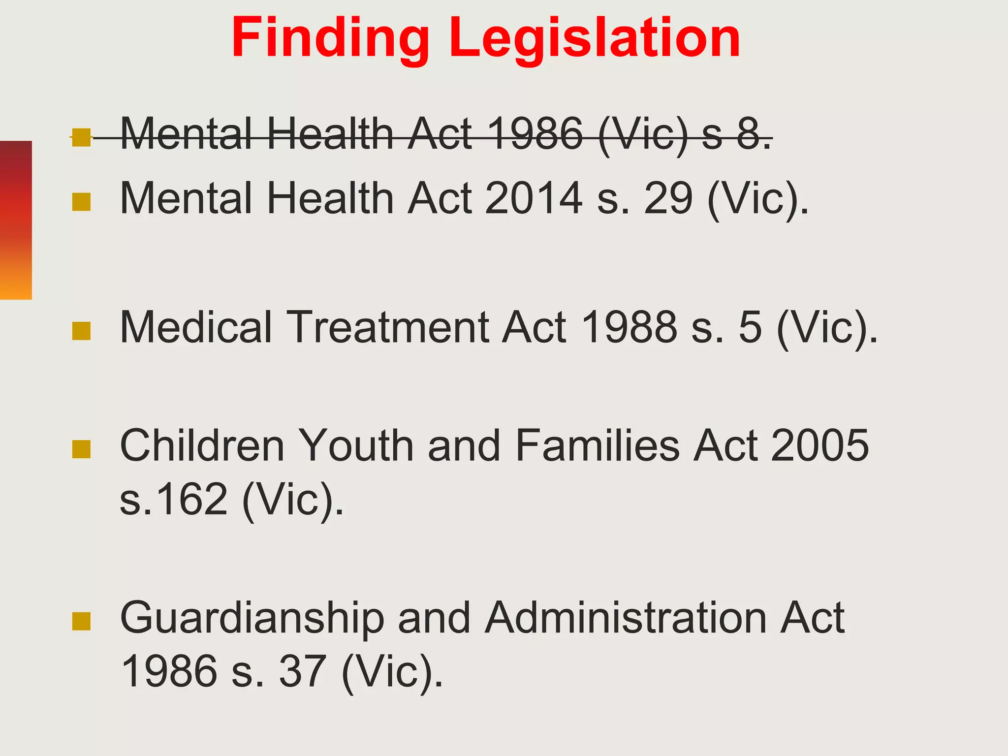 Finding Legislation
 Mental Health Act 1986 (Vic) s 8.
 Mental Health Act 2014 s. 29 (Vic).
 Medical Treatment Act 1988 s. 5 (Vic).
 Children Youth and Families Act 2005
s.162 (Vic).
 Guardianship and Administration Act
1986 s. 37 (Vic).
 