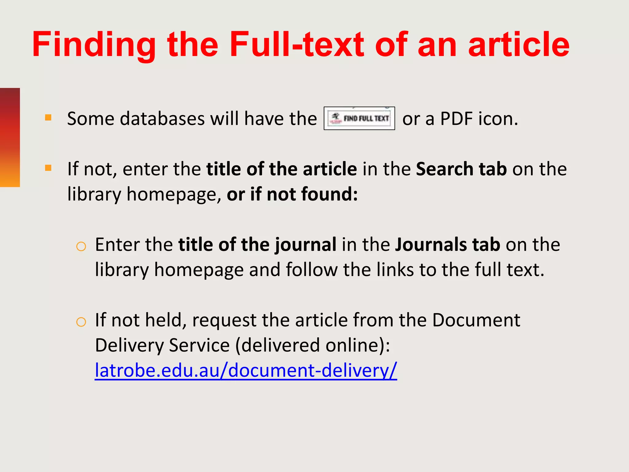 Finding the Full-text of an article
 Some databases will have the or a PDF icon.
 If not, enter the title of the article in the Search tab on the
library homepage, or if not found:
o Enter the title of the journal in the Journals tab on the
library homepage and follow the links to the full text.
o If not held, request the article from the Document
Delivery Service (delivered online):
latrobe.edu.au/document-delivery/
 