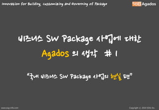 Innovation for Building, Customizing and Governing of Package

비즈니스 SW Package 사업에 대한
Agados 의 생각 # 1
“국내 비즈니스 SW Package 사업의 현실 편”

www.sog-info.com

Copyright ⓒ 2014 SOG Inc.

 