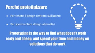 Perché prototipizzare 
● Per tenere il design centrato sull’utente 
● Per sperimentare design alternativi 
Prototyping is the way to find what doesn’t work 
early and cheap, and spend your time and money on 
solutions that do work 
 