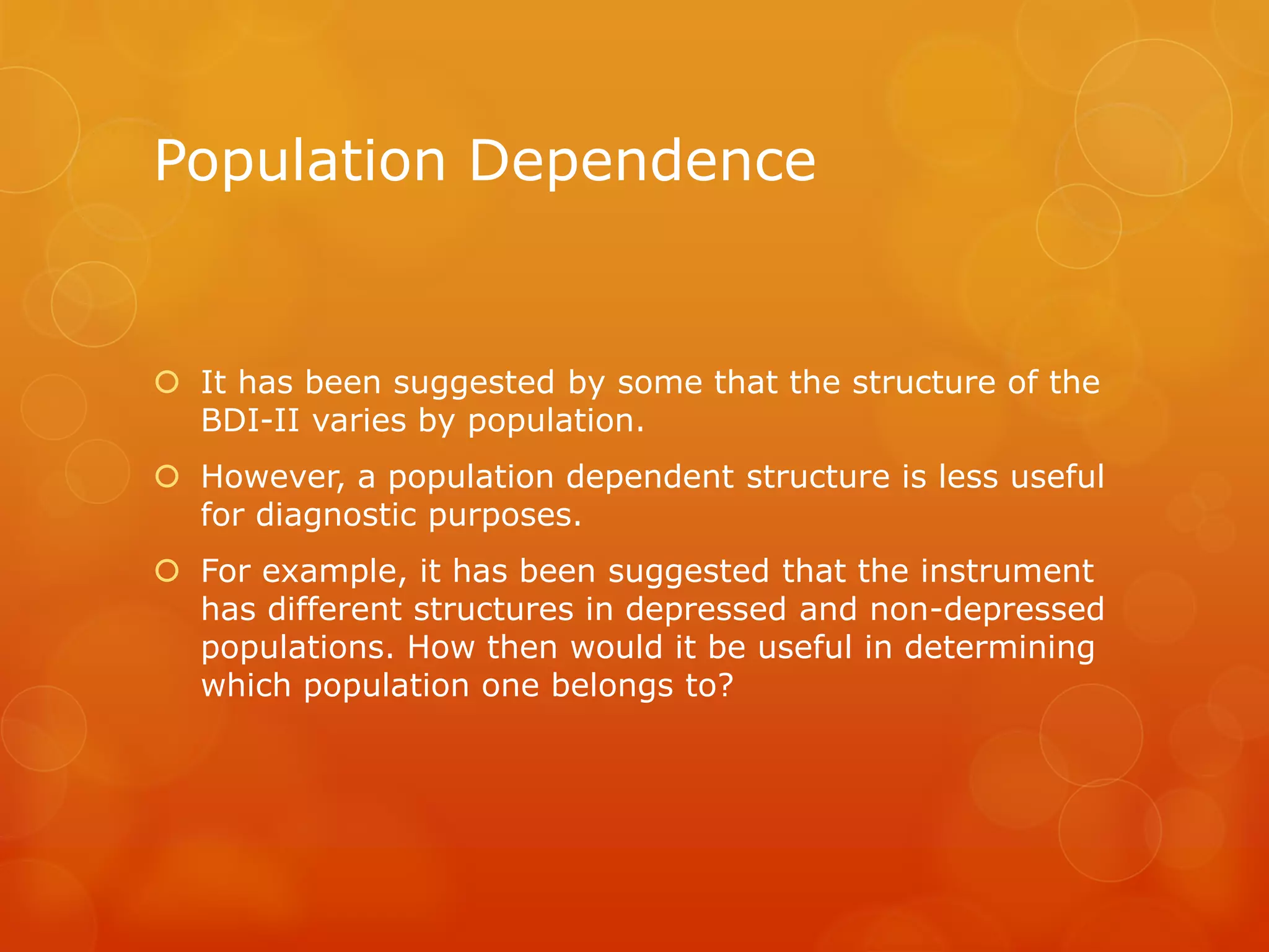 Population Dependence
 It has been suggested by some that the structure of the
BDI-II varies by population.
 However, a population dependent structure is less useful
for diagnostic purposes.
 For example, it has been suggested that the instrument
has different structures in depressed and non-depressed
populations. How then would it be useful in determining
which population one belongs to?
 