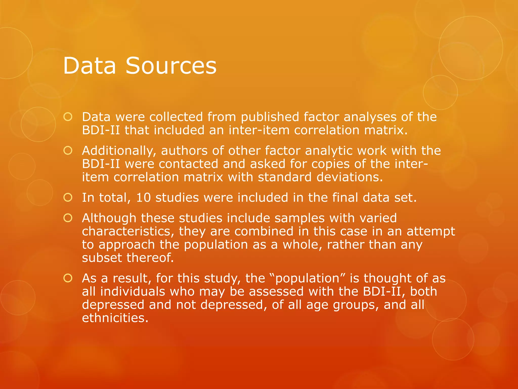 Data Sources
 Data were collected from published factor analyses of the
BDI-II that included an inter-item correlation matrix.
 Additionally, authors of other factor analytic work with the
BDI-II were contacted and asked for copies of the inter-
item correlation matrix with standard deviations.
 In total, 10 studies were included in the final data set.
 Although these studies include samples with varied
characteristics, they are combined in this case in an attempt
to approach the population as a whole, rather than any
subset thereof.
 As a result, for this study, the “population” is thought of as
all individuals who may be assessed with the BDI-II, both
depressed and not depressed, of all age groups, and all
ethnicities.
 