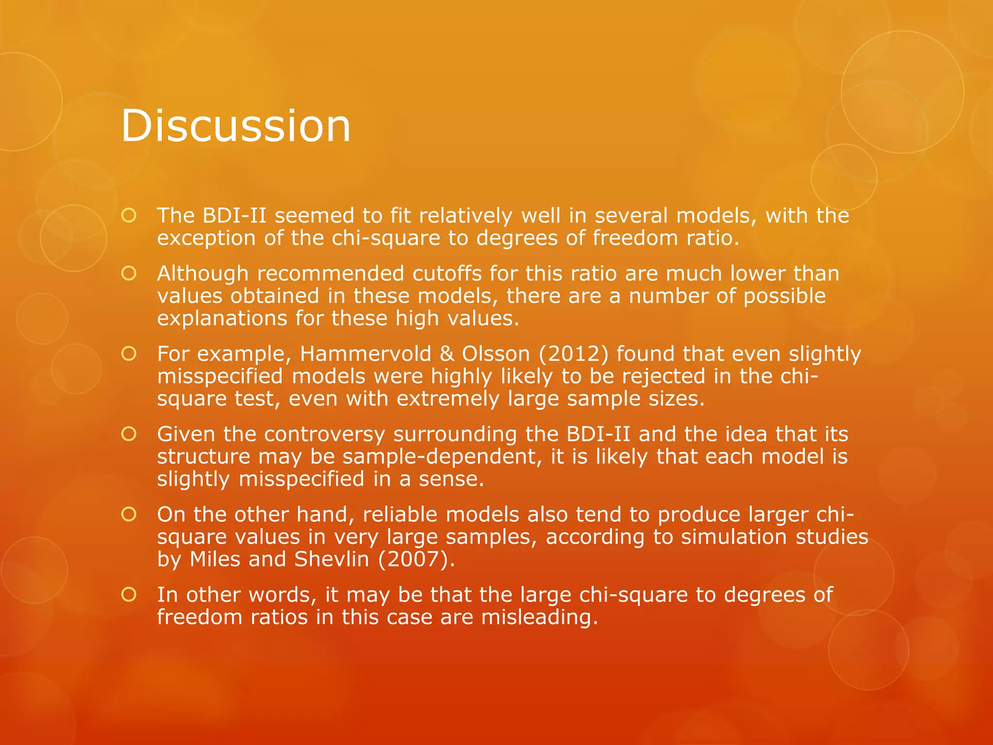 Discussion
 The BDI-II seemed to fit relatively well in several models, with the
exception of the chi-square to degrees of freedom ratio.
 Although recommended cutoffs for this ratio are much lower than
values obtained in these models, there are a number of possible
explanations for these high values.
 For example, Hammervold & Olsson (2012) found that even slightly
misspecified models were highly likely to be rejected in the chi-
square test, even with extremely large sample sizes.
 Given the controversy surrounding the BDI-II and the idea that its
structure may be sample-dependent, it is likely that each model is
slightly misspecified in a sense.
 On the other hand, reliable models also tend to produce larger chi-
square values in very large samples, according to simulation studies
by Miles and Shevlin (2007).
 In other words, it may be that the large chi-square to degrees of
freedom ratios in this case are misleading.
 