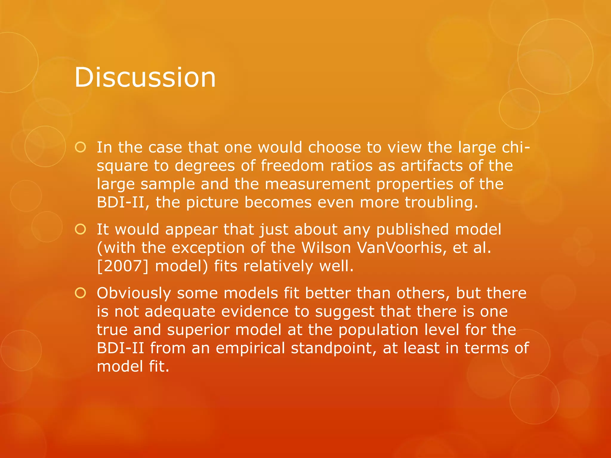 Discussion
 In the case that one would choose to view the large chi-
square to degrees of freedom ratios as artifacts of the
large sample and the measurement properties of the
BDI-II, the picture becomes even more troubling.
 It would appear that just about any published model
(with the exception of the Wilson VanVoorhis, et al.
[2007] model) fits relatively well.
 Obviously some models fit better than others, but there
is not adequate evidence to suggest that there is one
true and superior model at the population level for the
BDI-II from an empirical standpoint, at least in terms of
model fit.
 