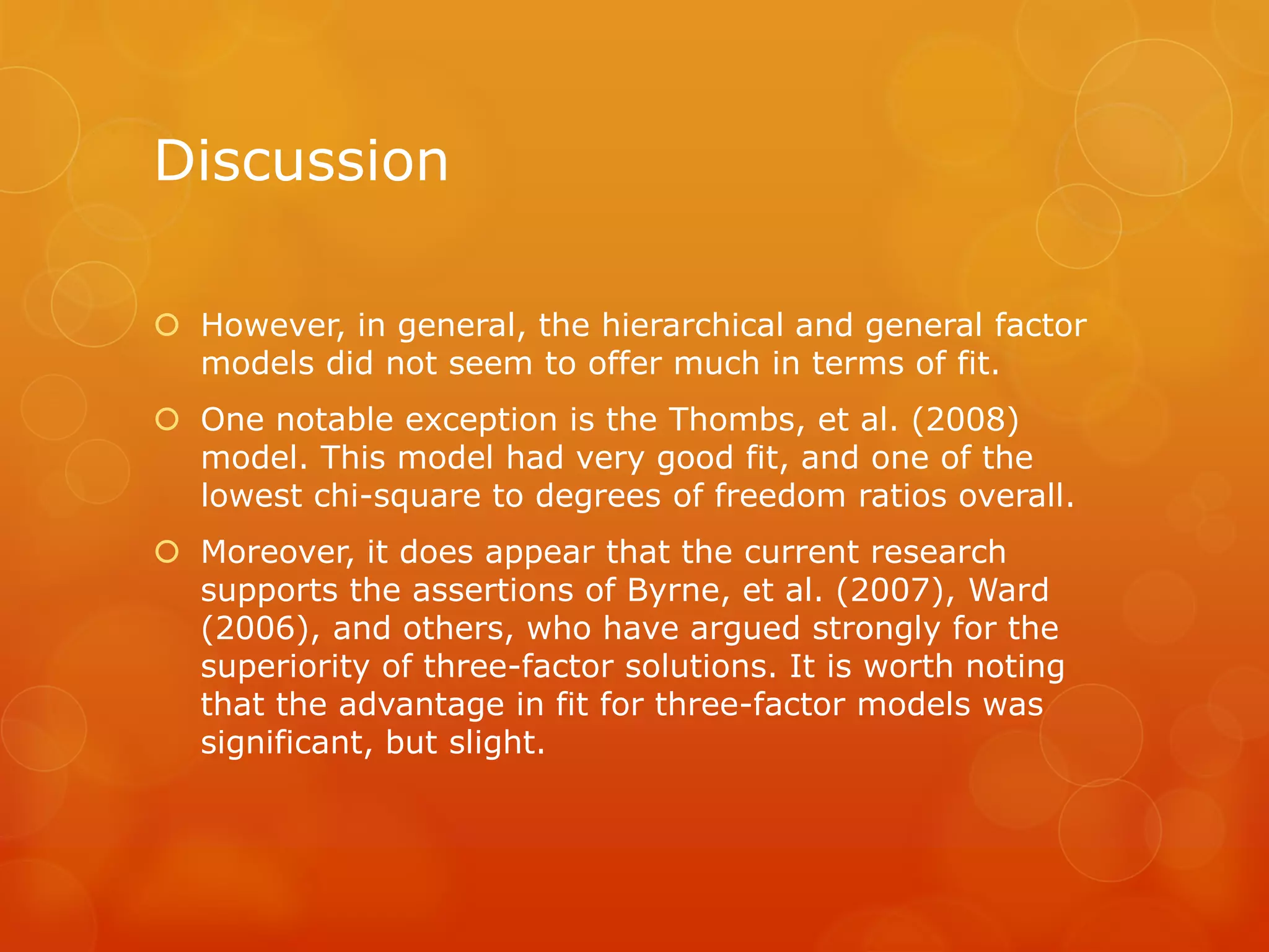 Discussion
 However, in general, the hierarchical and general factor
models did not seem to offer much in terms of fit.
 One notable exception is the Thombs, et al. (2008)
model. This model had very good fit, and one of the
lowest chi-square to degrees of freedom ratios overall.
 Moreover, it does appear that the current research
supports the assertions of Byrne, et al. (2007), Ward
(2006), and others, who have argued strongly for the
superiority of three-factor solutions. It is worth noting
that the advantage in fit for three-factor models was
significant, but slight.
 