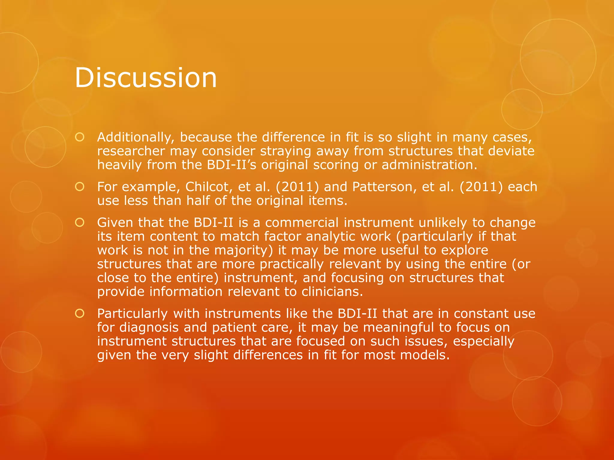 Discussion
 Additionally, because the difference in fit is so slight in many cases,
researcher may consider straying away from structures that deviate
heavily from the BDI-II’s original scoring or administration.
 For example, Chilcot, et al. (2011) and Patterson, et al. (2011) each
use less than half of the original items.
 Given that the BDI-II is a commercial instrument unlikely to change
its item content to match factor analytic work (particularly if that
work is not in the majority) it may be more useful to explore
structures that are more practically relevant by using the entire (or
close to the entire) instrument, and focusing on structures that
provide information relevant to clinicians.
 Particularly with instruments like the BDI-II that are in constant use
for diagnosis and patient care, it may be meaningful to focus on
instrument structures that are focused on such issues, especially
given the very slight differences in fit for most models.
 