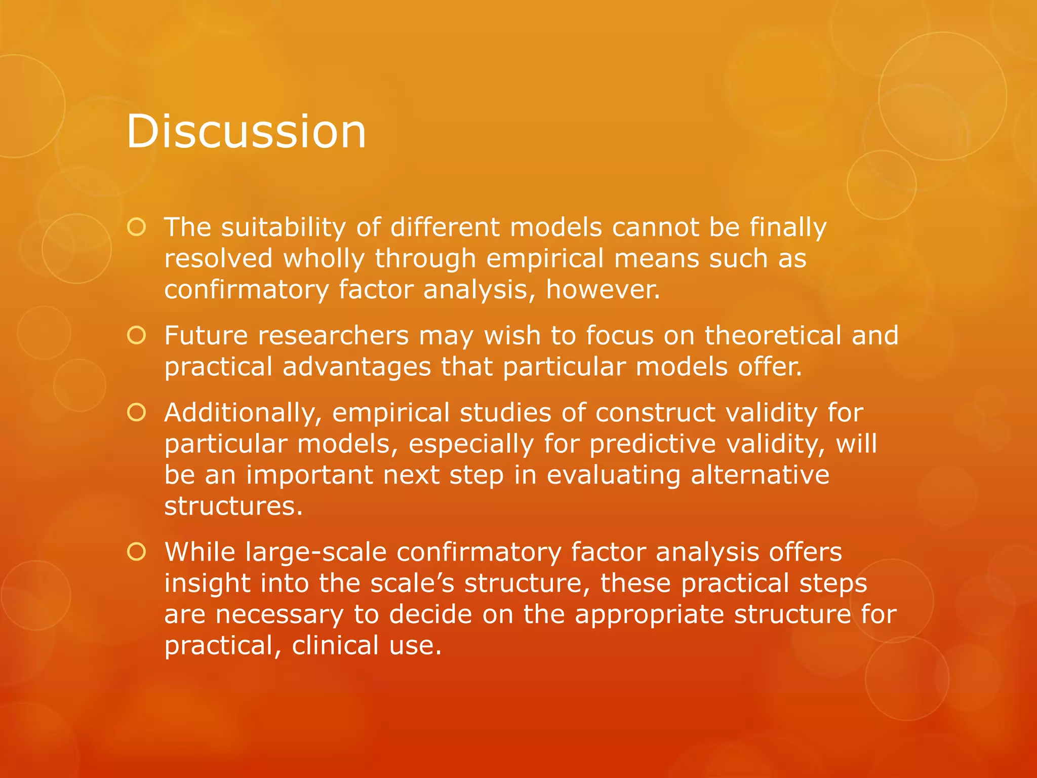 Discussion
 The suitability of different models cannot be finally
resolved wholly through empirical means such as
confirmatory factor analysis, however.
 Future researchers may wish to focus on theoretical and
practical advantages that particular models offer.
 Additionally, empirical studies of construct validity for
particular models, especially for predictive validity, will
be an important next step in evaluating alternative
structures.
 While large-scale confirmatory factor analysis offers
insight into the scale’s structure, these practical steps
are necessary to decide on the appropriate structure for
practical, clinical use.
 