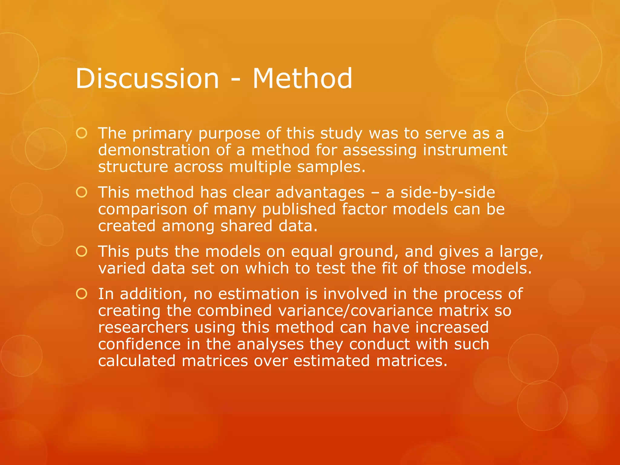 Discussion - Method
 The primary purpose of this study was to serve as a
demonstration of a method for assessing instrument
structure across multiple samples.
 This method has clear advantages – a side-by-side
comparison of many published factor models can be
created among shared data.
 This puts the models on equal ground, and gives a large,
varied data set on which to test the fit of those models.
 In addition, no estimation is involved in the process of
creating the combined variance/covariance matrix so
researchers using this method can have increased
confidence in the analyses they conduct with such
calculated matrices over estimated matrices.
 