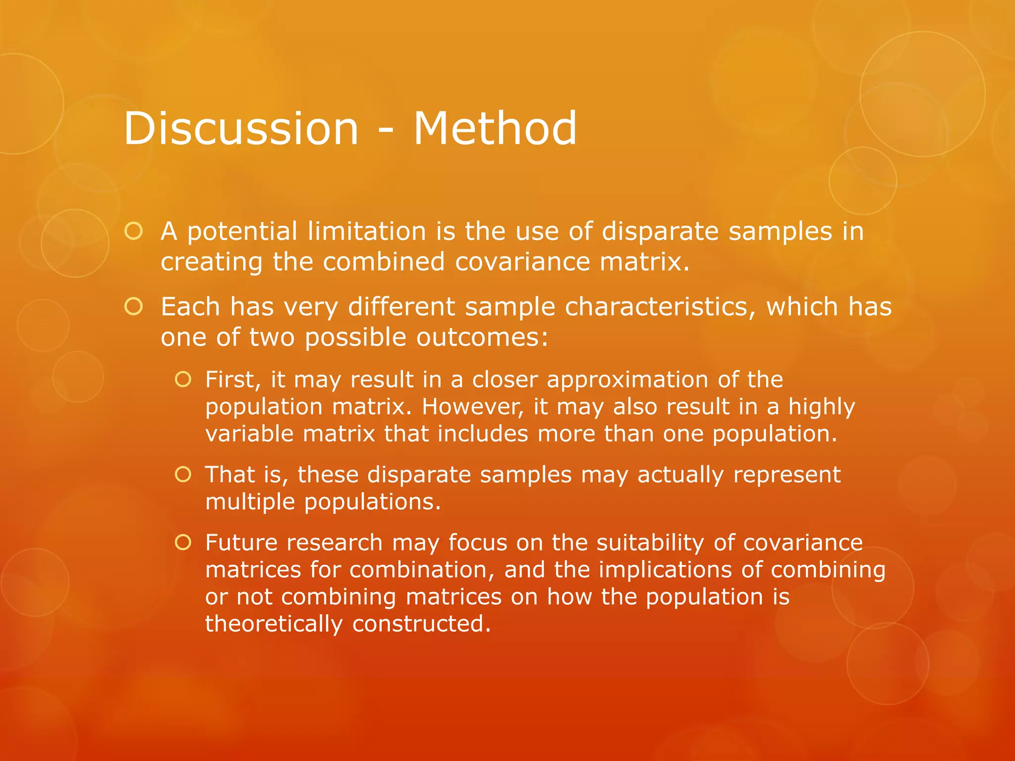 Discussion - Method
 A potential limitation is the use of disparate samples in
creating the combined covariance matrix.
 Each has very different sample characteristics, which has
one of two possible outcomes:
 First, it may result in a closer approximation of the
population matrix. However, it may also result in a highly
variable matrix that includes more than one population.
 That is, these disparate samples may actually represent
multiple populations.
 Future research may focus on the suitability of covariance
matrices for combination, and the implications of combining
or not combining matrices on how the population is
theoretically constructed.
 