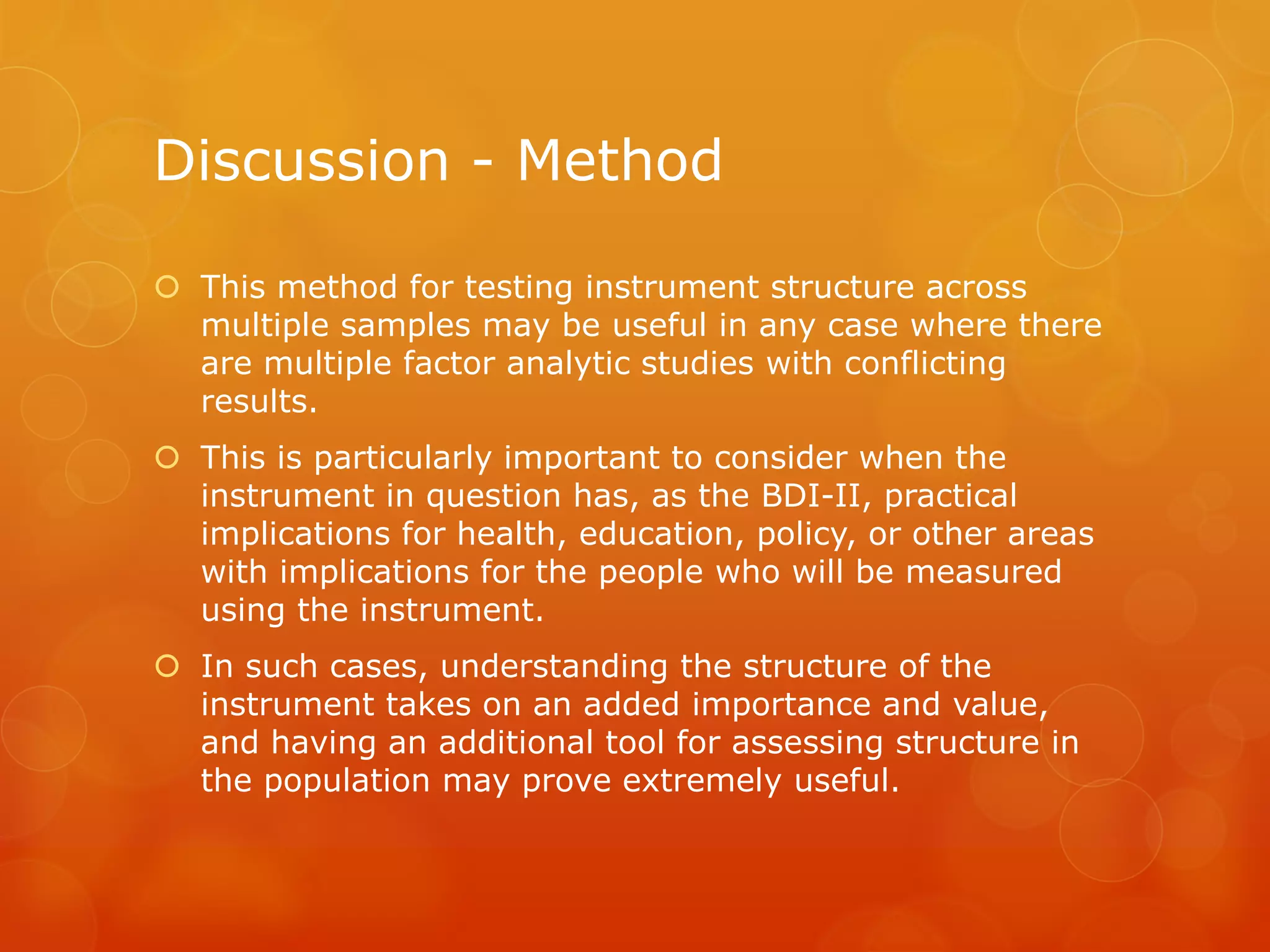 Discussion - Method
 This method for testing instrument structure across
multiple samples may be useful in any case where there
are multiple factor analytic studies with conflicting
results.
 This is particularly important to consider when the
instrument in question has, as the BDI-II, practical
implications for health, education, policy, or other areas
with implications for the people who will be measured
using the instrument.
 In such cases, understanding the structure of the
instrument takes on an added importance and value,
and having an additional tool for assessing structure in
the population may prove extremely useful.
 