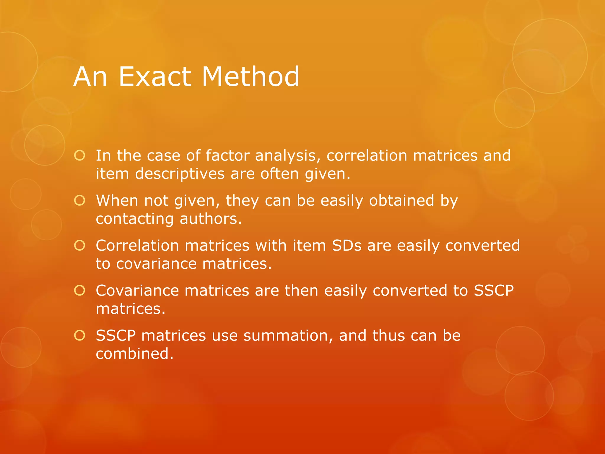 An Exact Method
 In the case of factor analysis, correlation matrices and
item descriptives are often given.
 When not given, they can be easily obtained by
contacting authors.
 Correlation matrices with item SDs are easily converted
to covariance matrices.
 Covariance matrices are then easily converted to SSCP
matrices.
 SSCP matrices use summation, and thus can be
combined.
 