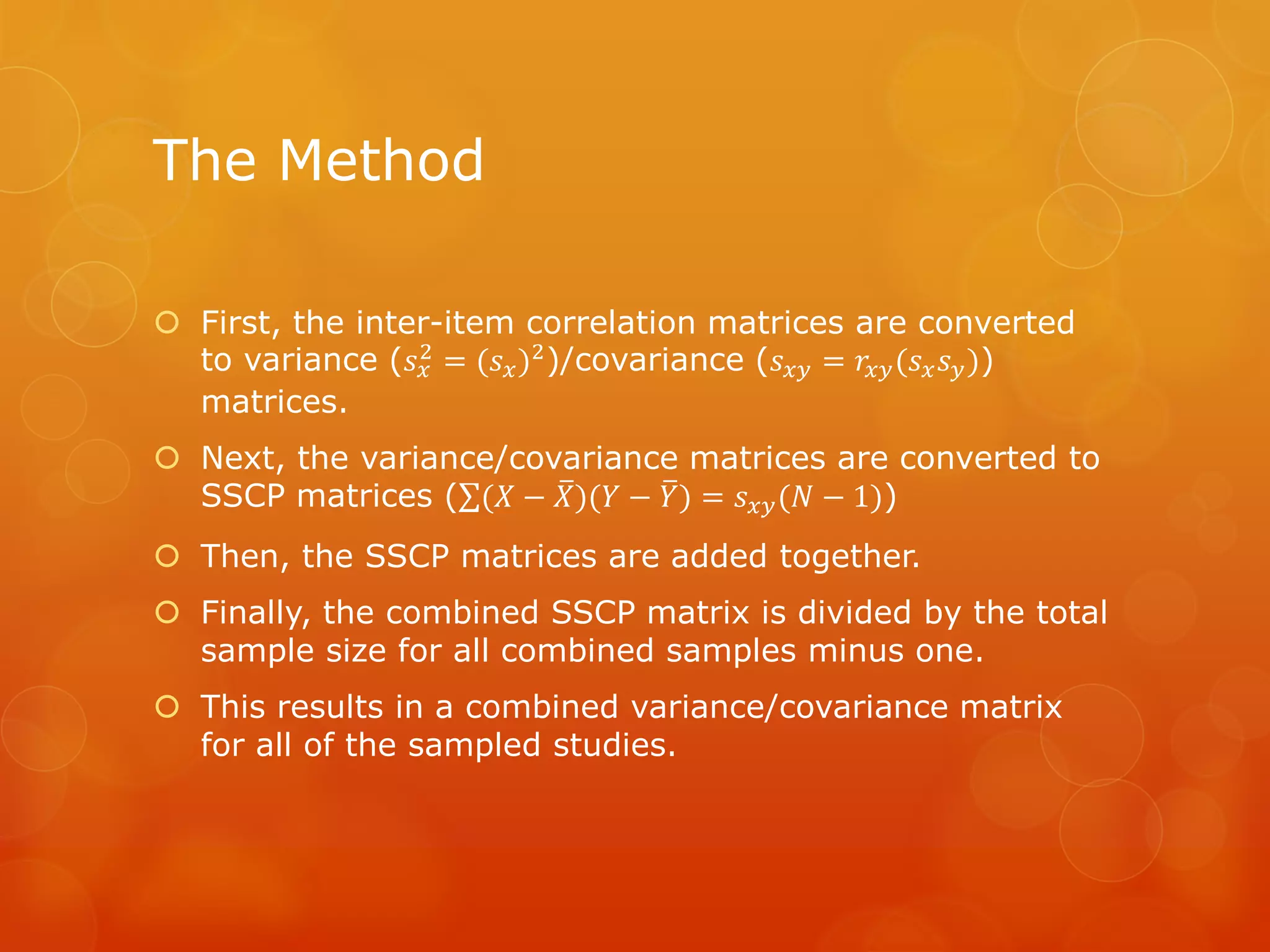 The Method
 First, the inter-item correlation matrices are converted
to variance (𝑠 𝑥
2 = (𝑠 𝑥)2)/covariance (𝑠 𝑥𝑦 = 𝑟𝑥𝑦(𝑠 𝑥 𝑠 𝑦))
matrices.
 Next, the variance/covariance matrices are converted to
SSCP matrices ( (𝑋 − 𝑋)(𝑌 − 𝑌) = 𝑠 𝑥𝑦(𝑁 − 1))
 Then, the SSCP matrices are added together.
 Finally, the combined SSCP matrix is divided by the total
sample size for all combined samples minus one.
 This results in a combined variance/covariance matrix
for all of the sampled studies.
 