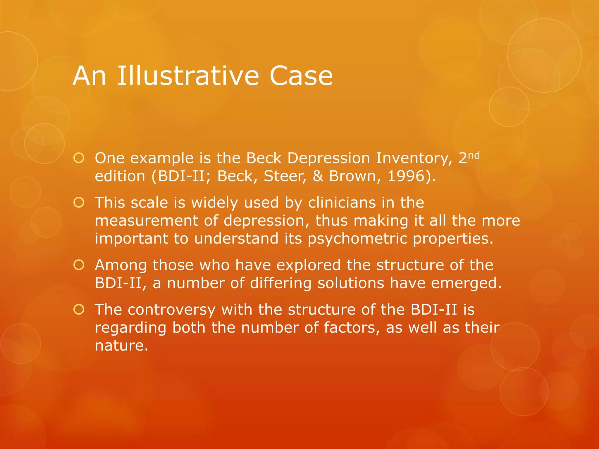 An Illustrative Case
 One example is the Beck Depression Inventory, 2nd
edition (BDI-II; Beck, Steer, & Brown, 1996).
 This scale is widely used by clinicians in the
measurement of depression, thus making it all the more
important to understand its psychometric properties.
 Among those who have explored the structure of the
BDI-II, a number of differing solutions have emerged.
 The controversy with the structure of the BDI-II is
regarding both the number of factors, as well as their
nature.
 