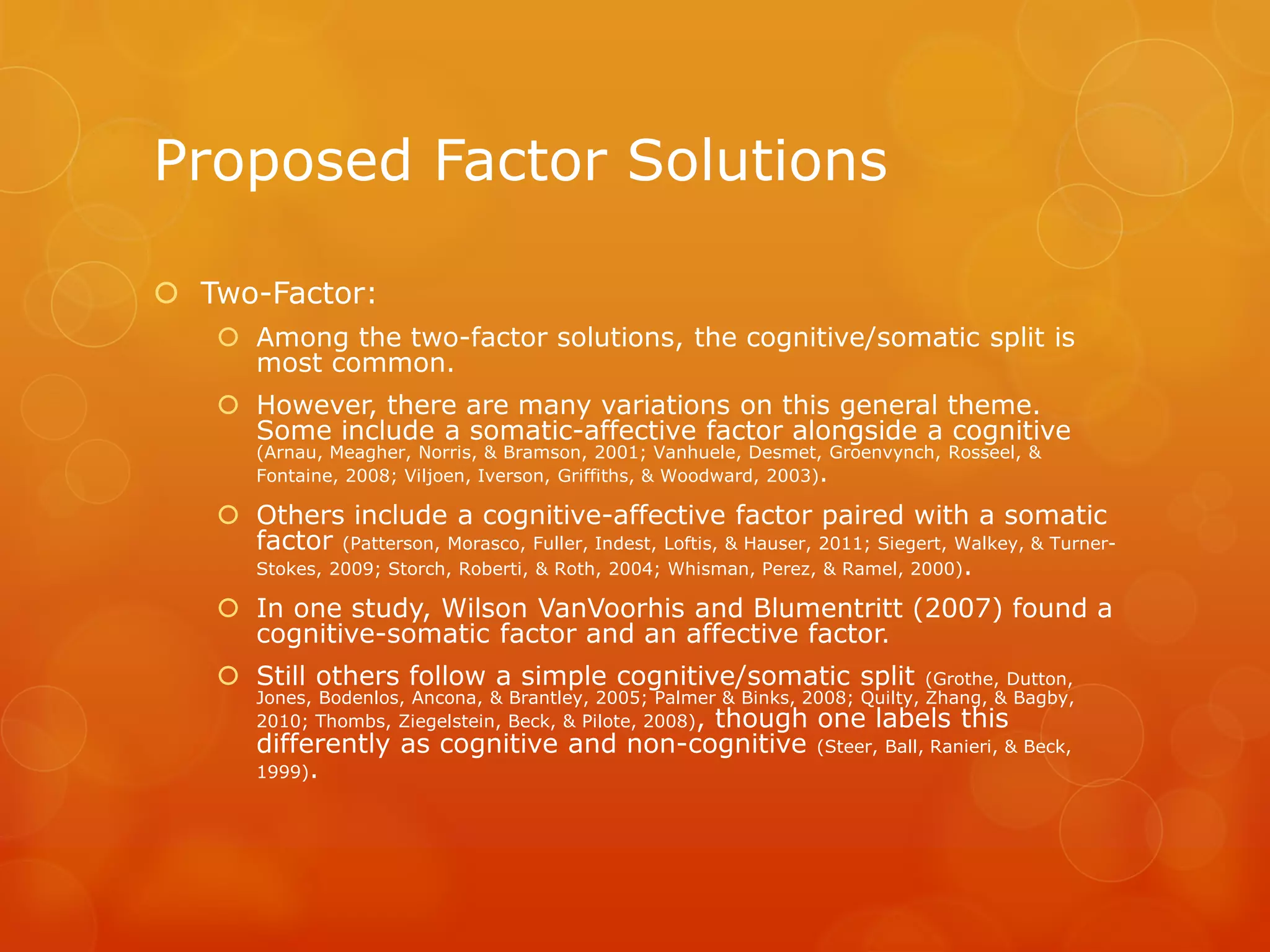 Proposed Factor Solutions
 Two-Factor:
 Among the two-factor solutions, the cognitive/somatic split is
most common.
 However, there are many variations on this general theme.
Some include a somatic-affective factor alongside a cognitive
(Arnau, Meagher, Norris, & Bramson, 2001; Vanhuele, Desmet, Groenvynch, Rosseel, &
Fontaine, 2008; Viljoen, Iverson, Griffiths, & Woodward, 2003).
 Others include a cognitive-affective factor paired with a somatic
factor (Patterson, Morasco, Fuller, Indest, Loftis, & Hauser, 2011; Siegert, Walkey, & Turner-
Stokes, 2009; Storch, Roberti, & Roth, 2004; Whisman, Perez, & Ramel, 2000).
 In one study, Wilson VanVoorhis and Blumentritt (2007) found a
cognitive-somatic factor and an affective factor.
 Still others follow a simple cognitive/somatic split (Grothe, Dutton,
Jones, Bodenlos, Ancona, & Brantley, 2005; Palmer & Binks, 2008; Quilty, Zhang, & Bagby,
2010; Thombs, Ziegelstein, Beck, & Pilote, 2008), though one labels this
differently as cognitive and non-cognitive (Steer, Ball, Ranieri, & Beck,
1999).
 