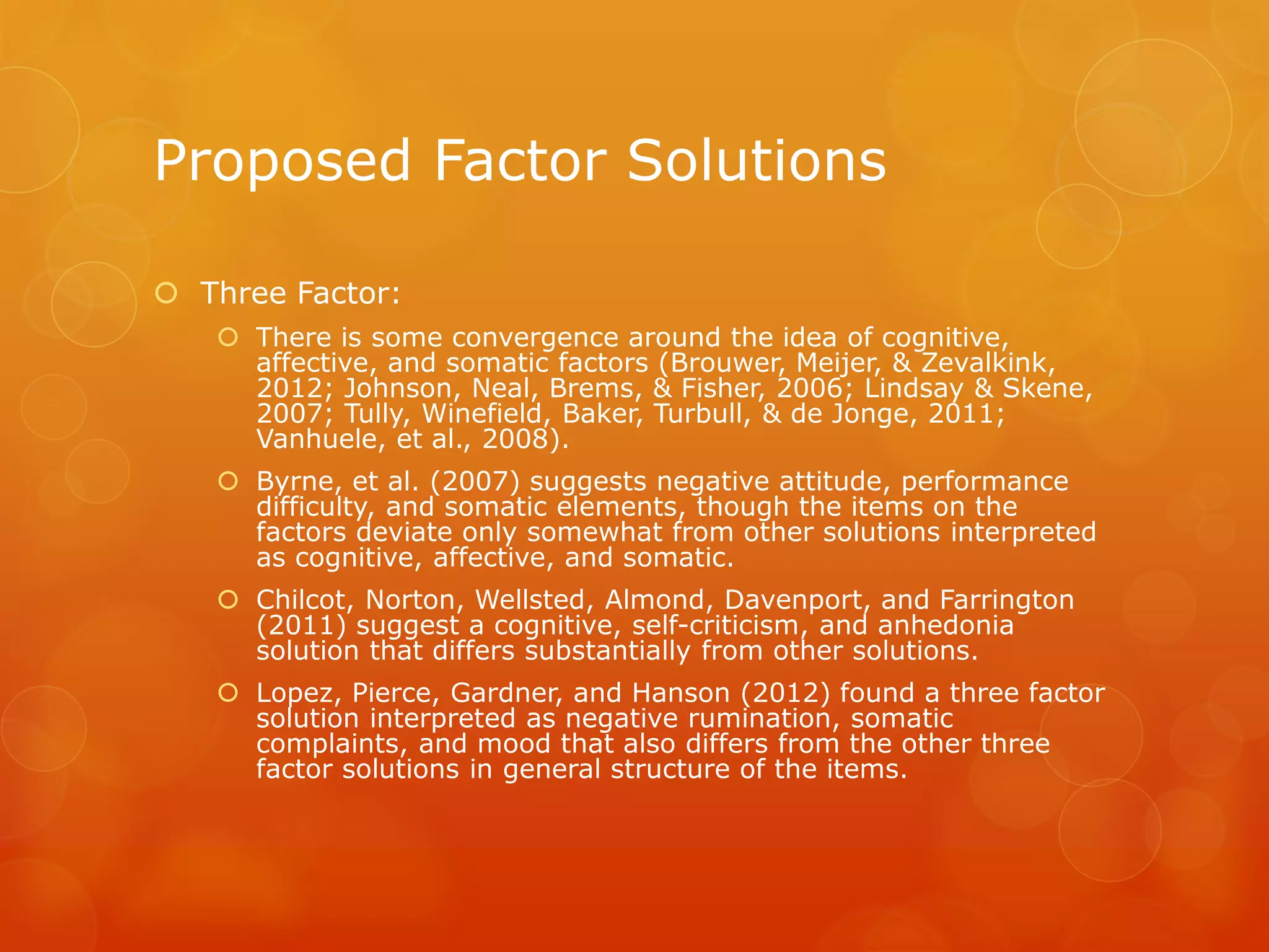 Proposed Factor Solutions
 Three Factor:
 There is some convergence around the idea of cognitive,
affective, and somatic factors (Brouwer, Meijer, & Zevalkink,
2012; Johnson, Neal, Brems, & Fisher, 2006; Lindsay & Skene,
2007; Tully, Winefield, Baker, Turbull, & de Jonge, 2011;
Vanhuele, et al., 2008).
 Byrne, et al. (2007) suggests negative attitude, performance
difficulty, and somatic elements, though the items on the
factors deviate only somewhat from other solutions interpreted
as cognitive, affective, and somatic.
 Chilcot, Norton, Wellsted, Almond, Davenport, and Farrington
(2011) suggest a cognitive, self-criticism, and anhedonia
solution that differs substantially from other solutions.
 Lopez, Pierce, Gardner, and Hanson (2012) found a three factor
solution interpreted as negative rumination, somatic
complaints, and mood that also differs from the other three
factor solutions in general structure of the items.
 