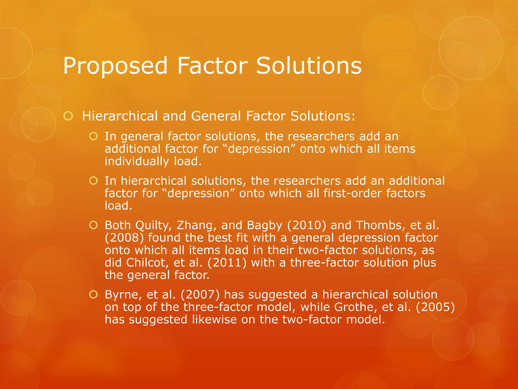 Proposed Factor Solutions
 Hierarchical and General Factor Solutions:
 In general factor solutions, the researchers add an
additional factor for “depression” onto which all items
individually load.
 In hierarchical solutions, the researchers add an additional
factor for “depression” onto which all first-order factors
load.
 Both Quilty, Zhang, and Bagby (2010) and Thombs, et al.
(2008) found the best fit with a general depression factor
onto which all items load in their two-factor solutions, as
did Chilcot, et al. (2011) with a three-factor solution plus
the general factor.
 Byrne, et al. (2007) has suggested a hierarchical solution
on top of the three-factor model, while Grothe, et al. (2005)
has suggested likewise on the two-factor model.
 