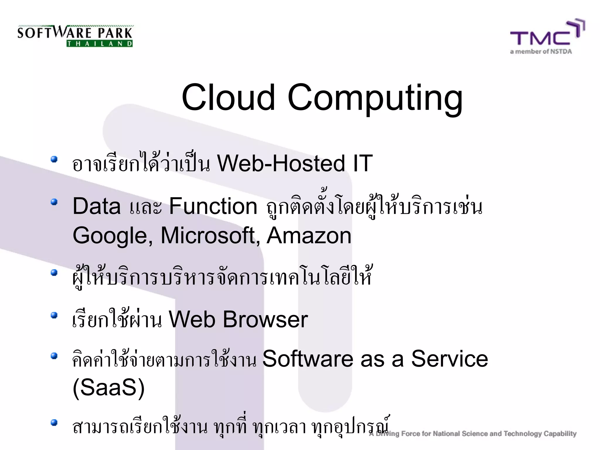 Cloud Computing
อาจเรียกได้ว่าเป็น Web-Hosted IT
Data และ Function ถูกติดตั้งโดยผู้ให้บริการเช่น
Google, Microsoft, Amazon
ผู้ให้บริการบริหารจัดการเทคโนโลยีให้
เรียกใช้ผ่าน Web Browser
คิดค่าใช้จ่ายตามการใช้งาน Software as a Service
(SaaS)
สามารถเรียกใช้งาน ทุกที่ ทุกเวลา ทุกอุปกรณ์
 