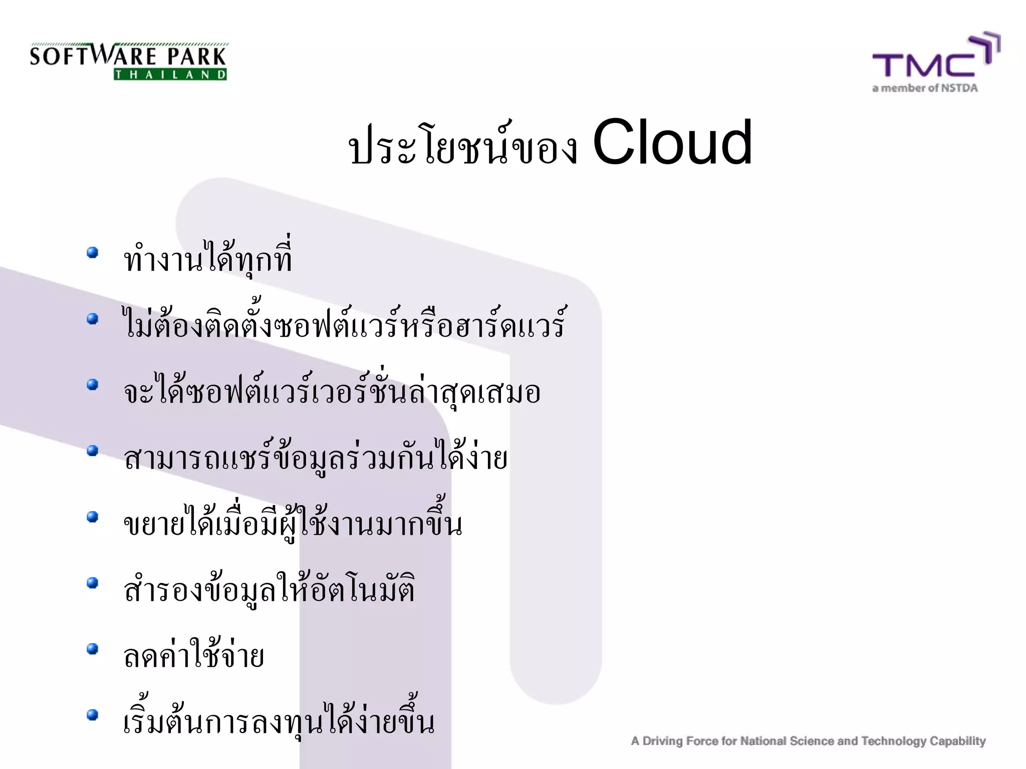 ประโยชน์ของ Cloud
ทำงานได้ทุกที่
ไม่ต้องติดตั้งซอฟต์แวร์หรือฮาร์ดแวร์
จะได้ซอฟต์แวร์เวอร์ชั่นล่าสุดเสมอ
สามารถแชร์ข้อมูลร่วมกันได้ง่าย
ขยายได้เมื่อมีผู้ใช้งานมากขึ้น
สำรองข้อมูลให้อัตโนมัติ
ลดค่าใช้จ่าย
เริ้มต้นการลงทุนได้ง่ายขึ้น
 