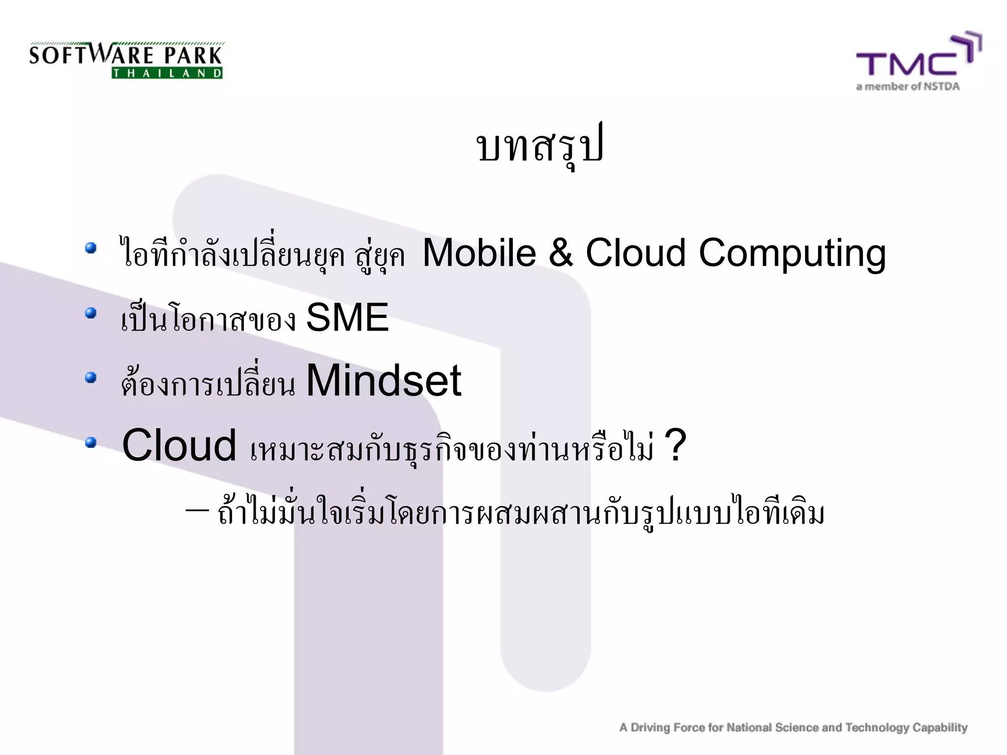 บทสรุป
ไอทีกำลังเปลี่ยนยุค สู่ยุค Mobile & Cloud Computing
เป็นโอกาสของ SME
ต้องการเปลี่ยน Mindset
Cloud เหมาะสมกับธุรกิจของท่านหรือไม่ ?
     – ถ้าไม่มั่นใจเริ่มโดยการผสมผสานกับรูปแบบไอทีเดิม
 