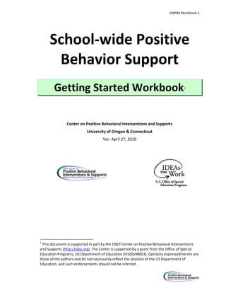 SWPBS Workbook 1




     School-wide Positive
      Behavior Support
        Getting Started Workbook                                                    1




               Center on Positive Behavioral Interventions and Supports
                           University of Oregon & Connecticut
                                    Ver. April 27, 2010




1
 This document is supported in part by the OSEP Center on Positive Behavioral Interventions
and Supports (http://pbis.org). The Center is supported by a grant from the Office of Special
Education Programs, US Department of Education (H326S98003). Opinions expressed herein are
those of the authors and do not necessarily reflect the position of the US Department of
Education, and such endorsements should not be inferred.
 