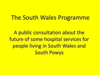 The South Wales Programme
A public consultation about the
future of some hospital services for
people living in South Wales and
South Powys
 