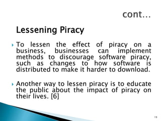 Lessening Piracy
 To lessen the effect of piracy on a
business, businesses can implement
methods to discourage software piracy,
such as changes to how software is
distributed to make it harder to download.
 Another way to lessen piracy is to educate
the public about the impact of piracy on
their lives. [6]
19
 