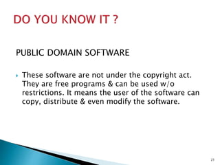 PUBLIC DOMAIN SOFTWARE
 These software are not under the copyright act.
They are free programs & can be used w/o
restrictions. It means the user of the software can
copy, distribute & even modify the software.
21
 