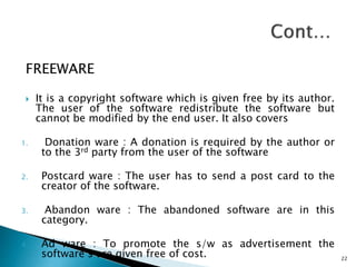 FREEWARE
 It is a copyright software which is given free by its author.
The user of the software redistribute the software but
cannot be modified by the end user. It also covers
1. Donation ware : A donation is required by the author or
to the 3rd party from the user of the software
2. Postcard ware : The user has to send a post card to the
creator of the software.
3. Abandon ware : The abandoned software are in this
category.
4. Ad ware : To promote the s/w as advertisement the
software’s are given free of cost. 22
 