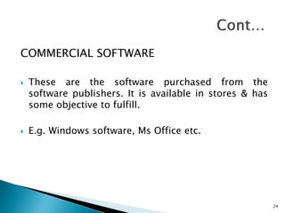 COMMERCIAL SOFTWARE
 These are the software purchased from the
software publishers. It is available in stores & has
some objective to fulfill.
 E.g. Windows software, Ms Office etc.
24
 