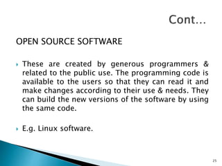 OPEN SOURCE SOFTWARE
 These are created by generous programmers &
related to the public use. The programming code is
available to the users so that they can read it and
make changes according to their use & needs. They
can build the new versions of the software by using
the same code.
 E.g. Linux software.
25
 