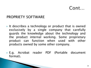 PROPRIETY SOFTWARE
 It describes a technology or product that is owned
exclusively by a single company that carefully
guards the knowledge about the technology and
the product internal working. Some proprietary
product can function when used with other
products owned by some other company.
 E.g. Acrobat reader PDF (Portable document
format).
26
 