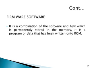 FIRM WARE SOFTWARE
 It is a combination of the software and h/w which
is permanently stored in the memory. It is a
program or data that has been written onto ROM.
27
 