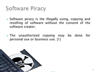 Software piracy is the illegally using, copying and
reselling of software without the consent of the
software creator.
 The unauthorized copying may be done for
personal use or business use. [1]
3
 