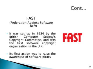 FAST
(Federation Against Software
Theft)
 It was set up in 1984 by the
British Computer Society's
Copyright Committee, and was
the first software copyright
organization in the U.K.
 Its first action was to raise the
awareness of software piracy
32
 