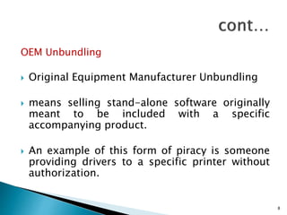 OEM Unbundling
 Original Equipment Manufacturer Unbundling
 means selling stand-alone software originally
meant to be included with a specific
accompanying product.
 An example of this form of piracy is someone
providing drivers to a specific printer without
authorization.
8
 