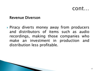 Revenue Diverson
 Piracy diverts money away from producers
and distributors of items such as audio
recordings, making those companies who
make an investment in production and
distribution less profitable.
17
 