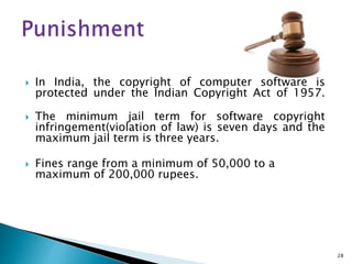  In India, the copyright of computer software is
protected under the Indian Copyright Act of 1957.
 The minimum jail term for software copyright
infringement(violation of law) is seven days and the
maximum jail term is three years.
 Fines range from a minimum of 50,000 to a
maximum of 200,000 rupees.
28
 