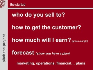 pitchtheproject
who do you sell to?
how to get the customer?
how much will I earn?(gross margin)
forecast (show you have a plan)
marketing, operations, financial… plans
the startup
 