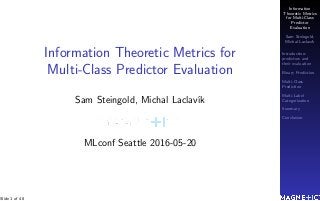Information
Theoretic Metrics
for Multi-Class
Predictor
Evaluation
Sam Steingold,
Michal Laclav´ık
Introduction:
predictors and
their evaluation
Binary Prediction
Multi-Class
Prediction
Multi-Label
Categorization
Summary
Conclusion
Information Theoretic Metrics for
Multi-Class Predictor Evaluation
Sam Steingold, Michal Laclav´ık
MLconf Seattle 2016-05-20
Slide 1 of 48
 