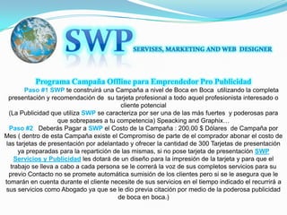 SWPSERVISES, MARKETING AND WEB  DESIGNERPrograma Campaña Offline para Emprendedor Pro Publicidad Paso #1SWP te construirá una Campaña a nivel de Boca en Boca  utilizando la completa presentación y recomendación de  su tarjeta profesional a todo aquel profesionista interesado o cliente potencial(La Publicidad que utiliza SWP se caracteriza por ser una de las más fuertes  y poderosas para que sobrepases a tu competencia) Speacking and Graphix…Paso #2   Deberás Pagar a SWP el Costo de la Campaña : 200.00 $ Dólares  de Campaña por Mes ( dentro de esta Campaña existe el Compromiso de parte de el comprador abonar el costo de las tarjetas de presentación por adelantado y ofrecer la cantidad de 300 Tarjetas de presentación ya preparadas para la repartición de las mismas, si no pose tarjeta de presentación SWP Servicios y Publicidad les dotará de un diseño para la impresión de la tarjeta y para que el trabajo se lleva a cabo a cada persona se le correrá la voz de sus completos servicios para su  previo Contacto no se promete automática sumisión de los clientes pero si se le asegura que le tomarán en cuenta durante el cliente necesite de sus servicios en el tiempo indicado el recurrirá a sus servicios como Abogado ya que se le dio previa citación por medio de la poderosa publicidad de boca en boca.)