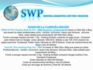 SWPSERVISES, MARKETING AND WEB  DESIGNER      PASOS DE LA CAMPAÑA ONLINE PASO #1Plan Hosting Gratuito Pro :SWP Servicios y Publicidad te creará un Web Site o Blog que posea tus datos profesionales como : nombre, currículum, casos más famosos , artículos fotos, video editado para presentación del Web Site o Blog…Fondo a escoger espacio servidor 1 Gg   Hosting ilimitado y gratuito sin pago anual , Campaña para indexar sitio en Google  costo valorado 1000.00 $  dólares a solo 100 .00 $ creación de página personal  Faceboock Twitter Costo Valorado en 350 $ Dólares  Costo de mantenimiento del Blog x mes 20 dólares .Paso #2Plan Hosting Pago Pro : SWPte creará un Web Site o Blog que posea tus datos Profesionales de : nombre, currículum, casos más famosos, artículos fotos, video editado para presentación del Blog…Fondo a escoger espacio servidor 2 Gg   Hosting ilimitado campaña Google analitics Free Campaña Faceboock Costo Valorado en 450 $.00 DólaresCosto de mantenimiento del Blog x mes 20 dólares Costo por año pago de Dominio y Host 60 .00 dólares 