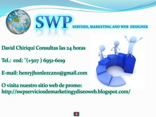SWPSERVISES, MARKETING AND WEB  DESIGNERDavid Chiriquí Consultas las 24 horasTel.:  cod: ¨(+507 ) 6951-6019E-mail: henryjhonlezcano@gmail.comO visita nuestro sitio web de promo:http://swpserviciosdemarketingydiseoweb.blogspot.com/