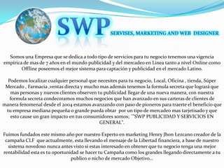 SWPSERVISES, MARKETING AND WEB  DESIGNERSomos una Empresa que se dedica a todo tipo de servicios para tu negocio tenemos una vigencia empírica de mas de 7 años en el mundo publicidad y del mercadeo en Linea tanto a nivel Online como Offline poseemos el mejor sistema para captación y publicidad en el mercado Latino.Podemos localizar cualquier personal que necesites para tu negocio, Local, Oficina , tienda, Súper Mercado , Farmacia ,ventas directa y mucho mas además tenemos la formula secreta que logrará que mas personas y nuevos clientes observen tu publicidad llegar de una nueva manera, con nuestra formula secreta condecoramos muchos negocios que han avanzado en sus carteras de clientes de manera fenomenal desde el 2004 estamos avanzando con paso de pioneros para traerte el beneficio que tu empresa mediana pequeña o grande pueda obtar  por un tipo de mercadeo mas tarjetisado y que esto cause un gran impacto en tus consumidores somos; ¨"SWP PUBLICIDAD Y SERVICIOS EN GENERAL".Fuimos fundados este mismo año por nuestro Experto en marketing Henry Jhon Lezcano creador de la campaña CLF  que actualmente, esta llevando el mensaje de la Libertad financiera, a base de nuestro sistema novedoso nunca antes visto si estas interesado en obtener que tu negocio tenga una mejor rentabilidad esta es tu oportunidad se hacer tu Campaña como los grandes llegando directamente a tu publico o nicho de mercado Objetivo... 