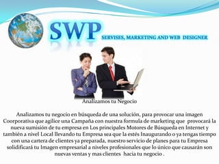 SWPSERVISES, MARKETING AND WEB  DESIGNERAnalizamos tu NegocioAnalizamos tu negocio en búsqueda de una solución, para provocar una imagen Coorporativa que agilice una Campaña con nuestra formula de marketing que  provocará la nueva sumisión de tu empresa en Los principales Motores de Búsqueda en Internet y también a nivel Local llevando tu Empresa sea que la estés Inaugurando o ya tengas tiempo con una cartera de clientes ya preparada, nuestro servicio de planes para tu Empresa solidificará tu Imagen empresarial a niveles profesionales que lo único que causarán son nuevas ventas y mas clientes  hacia tu negocio .